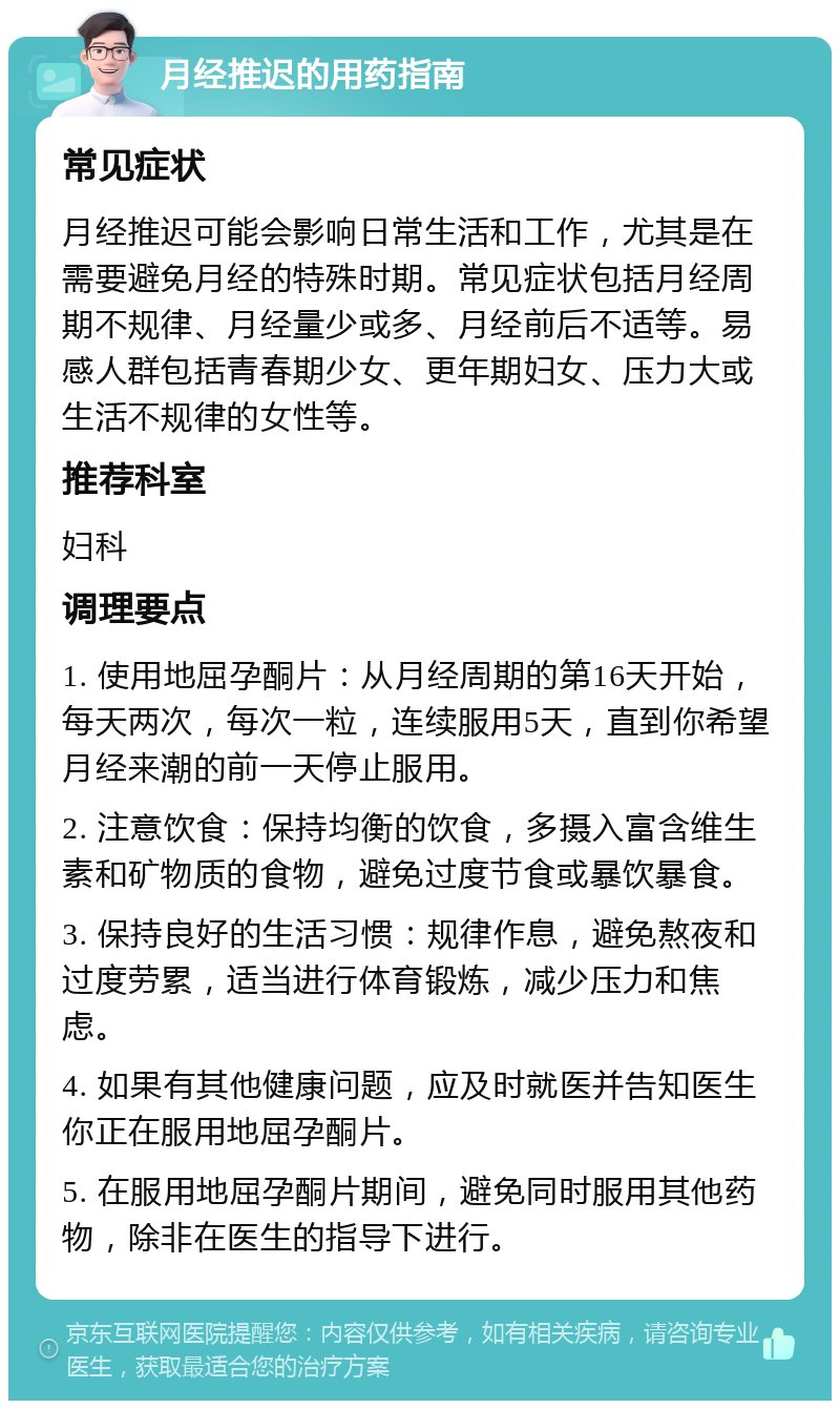 月经推迟的用药指南 常见症状 月经推迟可能会影响日常生活和工作，尤其是在需要避免月经的特殊时期。常见症状包括月经周期不规律、月经量少或多、月经前后不适等。易感人群包括青春期少女、更年期妇女、压力大或生活不规律的女性等。 推荐科室 妇科 调理要点 1. 使用地屈孕酮片：从月经周期的第16天开始，每天两次，每次一粒，连续服用5天，直到你希望月经来潮的前一天停止服用。 2. 注意饮食：保持均衡的饮食，多摄入富含维生素和矿物质的食物，避免过度节食或暴饮暴食。 3. 保持良好的生活习惯：规律作息，避免熬夜和过度劳累，适当进行体育锻炼，减少压力和焦虑。 4. 如果有其他健康问题，应及时就医并告知医生你正在服用地屈孕酮片。 5. 在服用地屈孕酮片期间，避免同时服用其他药物，除非在医生的指导下进行。