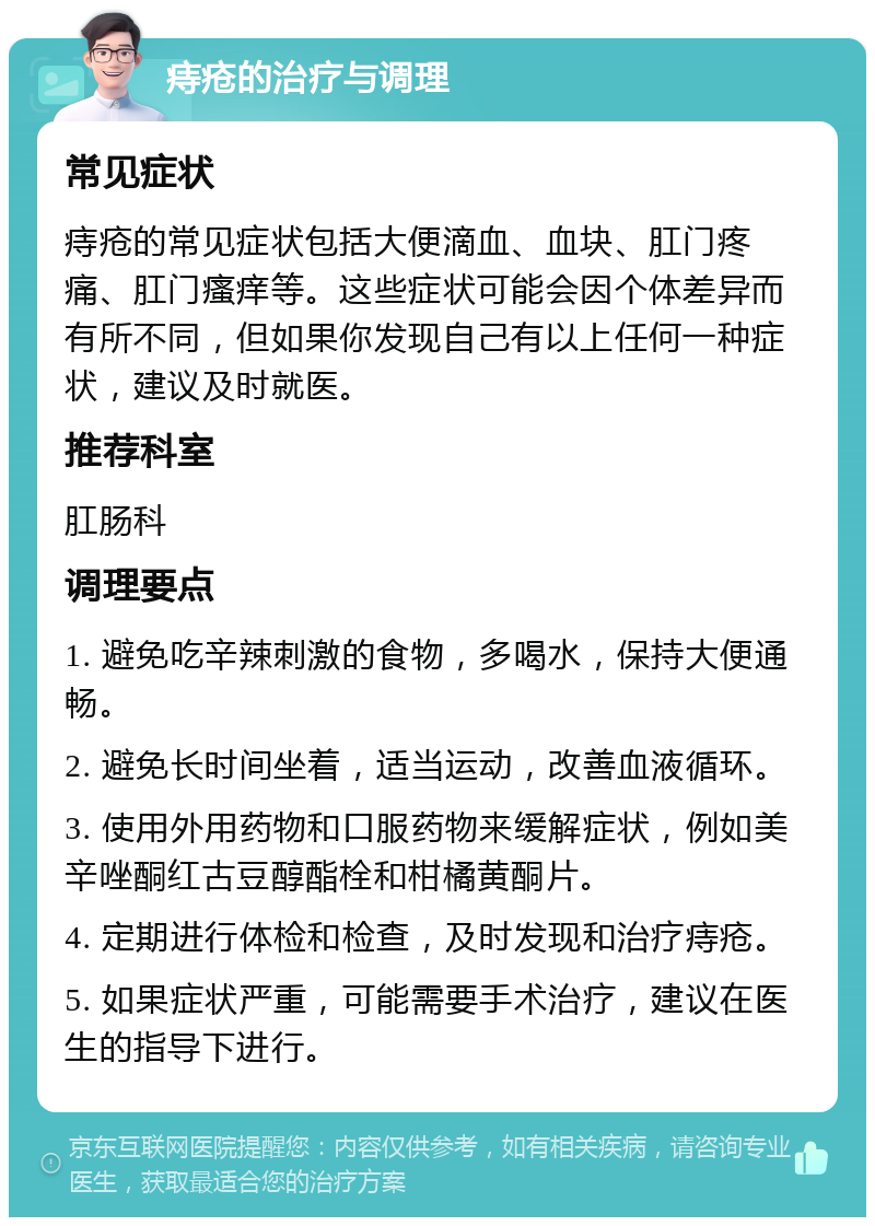 痔疮的治疗与调理 常见症状 痔疮的常见症状包括大便滴血、血块、肛门疼痛、肛门瘙痒等。这些症状可能会因个体差异而有所不同，但如果你发现自己有以上任何一种症状，建议及时就医。 推荐科室 肛肠科 调理要点 1. 避免吃辛辣刺激的食物，多喝水，保持大便通畅。 2. 避免长时间坐着，适当运动，改善血液循环。 3. 使用外用药物和口服药物来缓解症状，例如美辛唑酮红古豆醇酯栓和柑橘黄酮片。 4. 定期进行体检和检查，及时发现和治疗痔疮。 5. 如果症状严重，可能需要手术治疗，建议在医生的指导下进行。