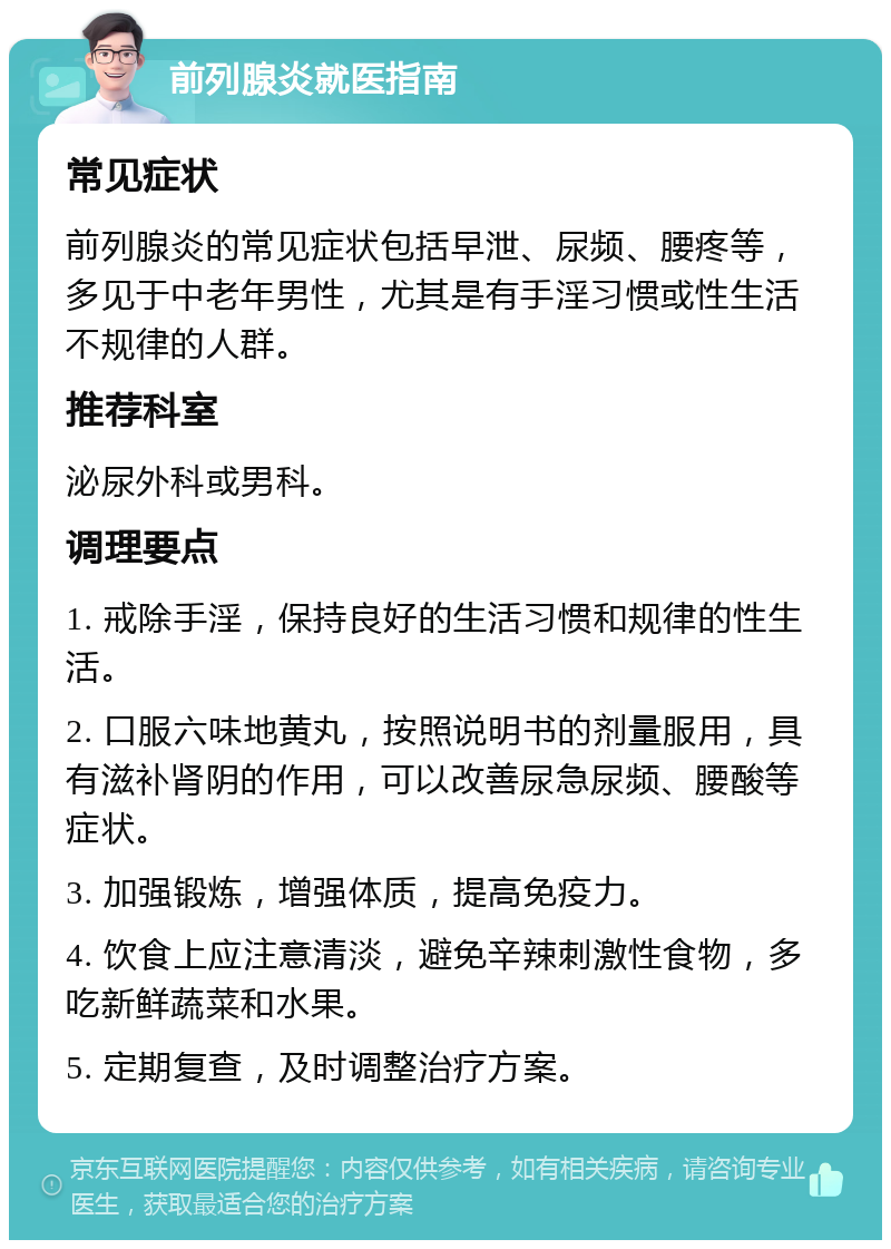 前列腺炎就医指南 常见症状 前列腺炎的常见症状包括早泄、尿频、腰疼等，多见于中老年男性，尤其是有手淫习惯或性生活不规律的人群。 推荐科室 泌尿外科或男科。 调理要点 1. 戒除手淫，保持良好的生活习惯和规律的性生活。 2. 口服六味地黄丸，按照说明书的剂量服用，具有滋补肾阴的作用，可以改善尿急尿频、腰酸等症状。 3. 加强锻炼，增强体质，提高免疫力。 4. 饮食上应注意清淡，避免辛辣刺激性食物，多吃新鲜蔬菜和水果。 5. 定期复查，及时调整治疗方案。