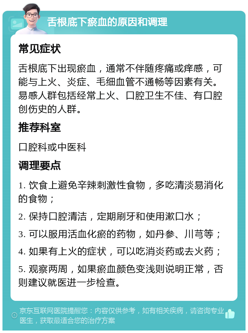 舌根底下瘀血的原因和调理 常见症状 舌根底下出现瘀血，通常不伴随疼痛或痒感，可能与上火、炎症、毛细血管不通畅等因素有关。易感人群包括经常上火、口腔卫生不佳、有口腔创伤史的人群。 推荐科室 口腔科或中医科 调理要点 1. 饮食上避免辛辣刺激性食物，多吃清淡易消化的食物； 2. 保持口腔清洁，定期刷牙和使用漱口水； 3. 可以服用活血化瘀的药物，如丹参、川芎等； 4. 如果有上火的症状，可以吃消炎药或去火药； 5. 观察两周，如果瘀血颜色变浅则说明正常，否则建议就医进一步检查。