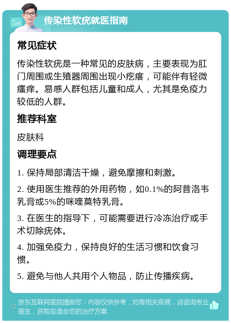 传染性软疣就医指南 常见症状 传染性软疣是一种常见的皮肤病，主要表现为肛门周围或生殖器周围出现小疙瘩，可能伴有轻微瘙痒。易感人群包括儿童和成人，尤其是免疫力较低的人群。 推荐科室 皮肤科 调理要点 1. 保持局部清洁干燥，避免摩擦和刺激。 2. 使用医生推荐的外用药物，如0.1%的阿昔洛韦乳膏或5%的咪喹莫特乳膏。 3. 在医生的指导下，可能需要进行冷冻治疗或手术切除疣体。 4. 加强免疫力，保持良好的生活习惯和饮食习惯。 5. 避免与他人共用个人物品，防止传播疾病。