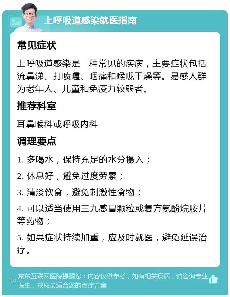 上呼吸道感染就医指南 常见症状 上呼吸道感染是一种常见的疾病，主要症状包括流鼻涕、打喷嚏、咽痛和喉咙干燥等。易感人群为老年人、儿童和免疫力较弱者。 推荐科室 耳鼻喉科或呼吸内科 调理要点 1. 多喝水，保持充足的水分摄入； 2. 休息好，避免过度劳累； 3. 清淡饮食，避免刺激性食物； 4. 可以适当使用三九感冒颗粒或复方氨酚烷胺片等药物； 5. 如果症状持续加重，应及时就医，避免延误治疗。