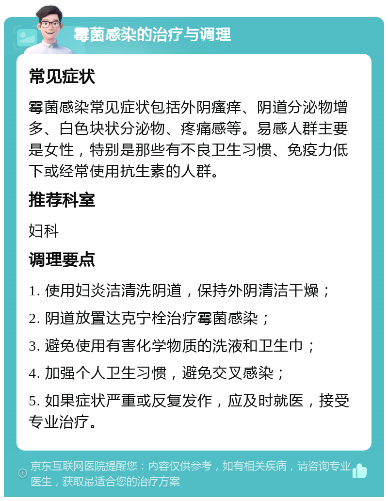 霉菌感染的治疗与调理 常见症状 霉菌感染常见症状包括外阴瘙痒、阴道分泌物增多、白色块状分泌物、疼痛感等。易感人群主要是女性，特别是那些有不良卫生习惯、免疫力低下或经常使用抗生素的人群。 推荐科室 妇科 调理要点 1. 使用妇炎洁清洗阴道，保持外阴清洁干燥； 2. 阴道放置达克宁栓治疗霉菌感染； 3. 避免使用有害化学物质的洗液和卫生巾； 4. 加强个人卫生习惯，避免交叉感染； 5. 如果症状严重或反复发作，应及时就医，接受专业治疗。