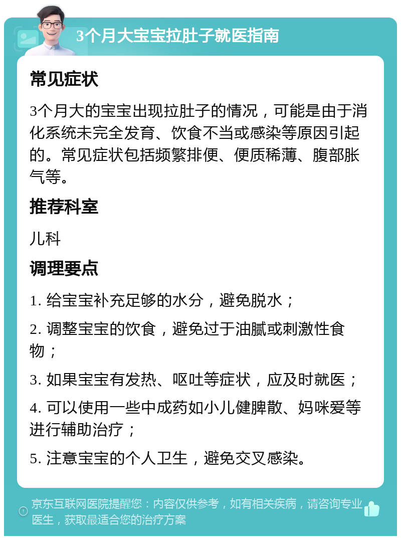 3个月大宝宝拉肚子就医指南 常见症状 3个月大的宝宝出现拉肚子的情况，可能是由于消化系统未完全发育、饮食不当或感染等原因引起的。常见症状包括频繁排便、便质稀薄、腹部胀气等。 推荐科室 儿科 调理要点 1. 给宝宝补充足够的水分，避免脱水； 2. 调整宝宝的饮食，避免过于油腻或刺激性食物； 3. 如果宝宝有发热、呕吐等症状，应及时就医； 4. 可以使用一些中成药如小儿健脾散、妈咪爱等进行辅助治疗； 5. 注意宝宝的个人卫生，避免交叉感染。