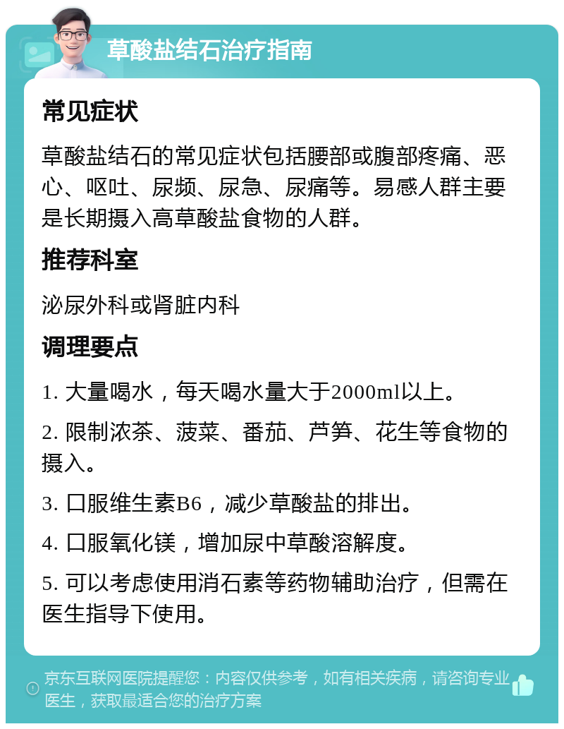 草酸盐结石治疗指南 常见症状 草酸盐结石的常见症状包括腰部或腹部疼痛、恶心、呕吐、尿频、尿急、尿痛等。易感人群主要是长期摄入高草酸盐食物的人群。 推荐科室 泌尿外科或肾脏内科 调理要点 1. 大量喝水，每天喝水量大于2000ml以上。 2. 限制浓茶、菠菜、番茄、芦笋、花生等食物的摄入。 3. 口服维生素B6，减少草酸盐的排出。 4. 口服氧化镁，增加尿中草酸溶解度。 5. 可以考虑使用消石素等药物辅助治疗，但需在医生指导下使用。