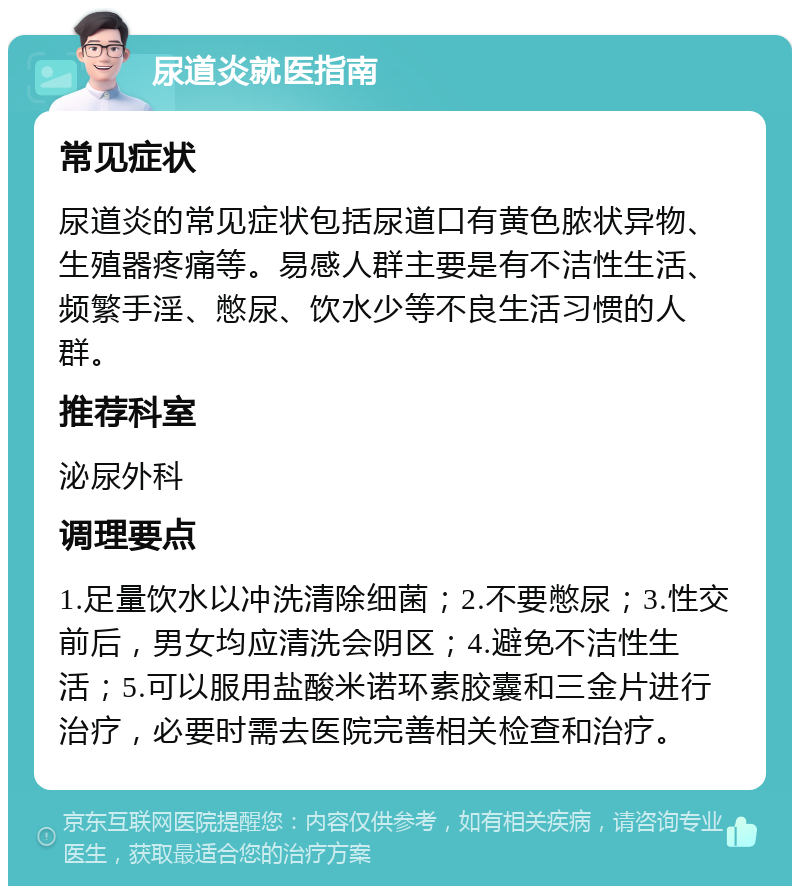 尿道炎就医指南 常见症状 尿道炎的常见症状包括尿道口有黄色脓状异物、生殖器疼痛等。易感人群主要是有不洁性生活、频繁手淫、憋尿、饮水少等不良生活习惯的人群。 推荐科室 泌尿外科 调理要点 1.足量饮水以冲洗清除细菌；2.不要憋尿；3.性交前后，男女均应清洗会阴区；4.避免不洁性生活；5.可以服用盐酸米诺环素胶囊和三金片进行治疗，必要时需去医院完善相关检查和治疗。