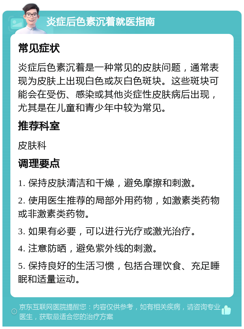 炎症后色素沉着就医指南 常见症状 炎症后色素沉着是一种常见的皮肤问题，通常表现为皮肤上出现白色或灰白色斑块。这些斑块可能会在受伤、感染或其他炎症性皮肤病后出现，尤其是在儿童和青少年中较为常见。 推荐科室 皮肤科 调理要点 1. 保持皮肤清洁和干燥，避免摩擦和刺激。 2. 使用医生推荐的局部外用药物，如激素类药物或非激素类药物。 3. 如果有必要，可以进行光疗或激光治疗。 4. 注意防晒，避免紫外线的刺激。 5. 保持良好的生活习惯，包括合理饮食、充足睡眠和适量运动。