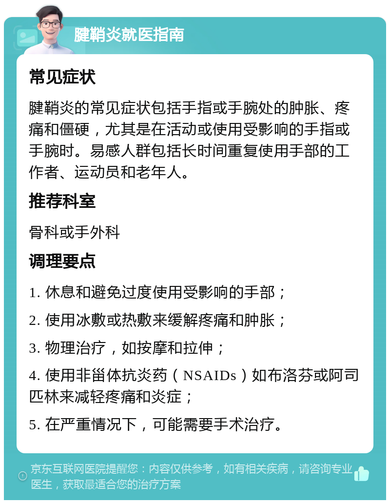 腱鞘炎就医指南 常见症状 腱鞘炎的常见症状包括手指或手腕处的肿胀、疼痛和僵硬，尤其是在活动或使用受影响的手指或手腕时。易感人群包括长时间重复使用手部的工作者、运动员和老年人。 推荐科室 骨科或手外科 调理要点 1. 休息和避免过度使用受影响的手部； 2. 使用冰敷或热敷来缓解疼痛和肿胀； 3. 物理治疗，如按摩和拉伸； 4. 使用非甾体抗炎药（NSAIDs）如布洛芬或阿司匹林来减轻疼痛和炎症； 5. 在严重情况下，可能需要手术治疗。