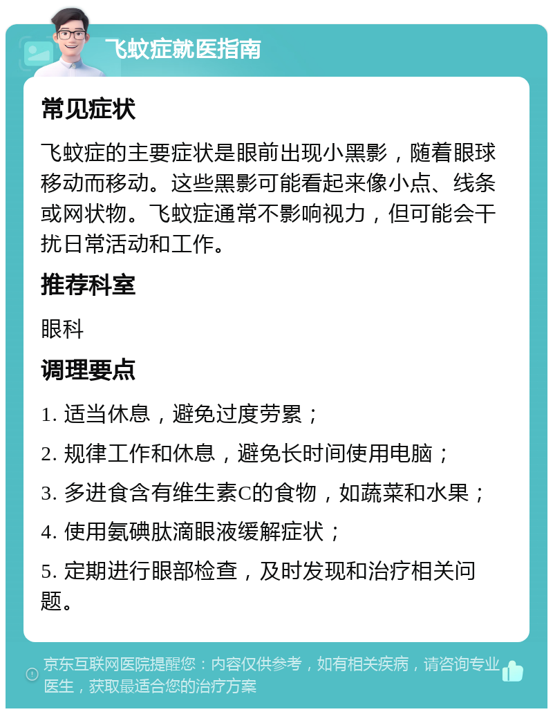 飞蚊症就医指南 常见症状 飞蚊症的主要症状是眼前出现小黑影，随着眼球移动而移动。这些黑影可能看起来像小点、线条或网状物。飞蚊症通常不影响视力，但可能会干扰日常活动和工作。 推荐科室 眼科 调理要点 1. 适当休息，避免过度劳累； 2. 规律工作和休息，避免长时间使用电脑； 3. 多进食含有维生素C的食物，如蔬菜和水果； 4. 使用氨碘肽滴眼液缓解症状； 5. 定期进行眼部检查，及时发现和治疗相关问题。