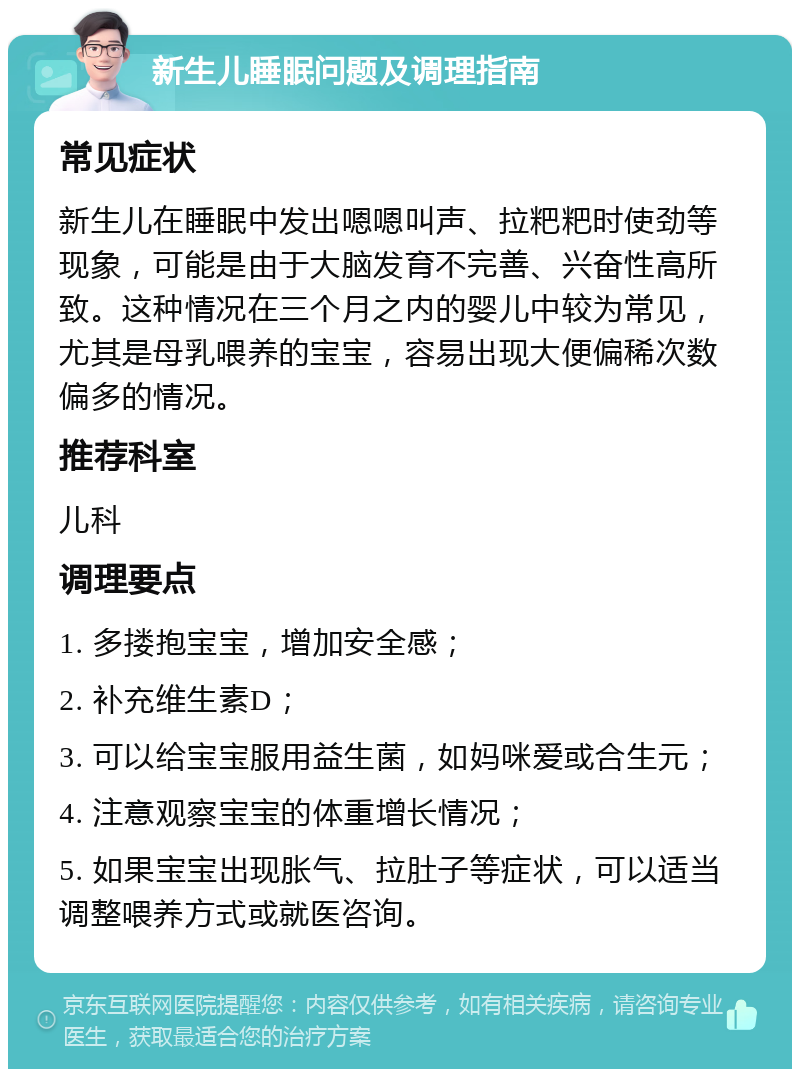 新生儿睡眠问题及调理指南 常见症状 新生儿在睡眠中发出嗯嗯叫声、拉粑粑时使劲等现象，可能是由于大脑发育不完善、兴奋性高所致。这种情况在三个月之内的婴儿中较为常见，尤其是母乳喂养的宝宝，容易出现大便偏稀次数偏多的情况。 推荐科室 儿科 调理要点 1. 多搂抱宝宝，增加安全感； 2. 补充维生素D； 3. 可以给宝宝服用益生菌，如妈咪爱或合生元； 4. 注意观察宝宝的体重增长情况； 5. 如果宝宝出现胀气、拉肚子等症状，可以适当调整喂养方式或就医咨询。