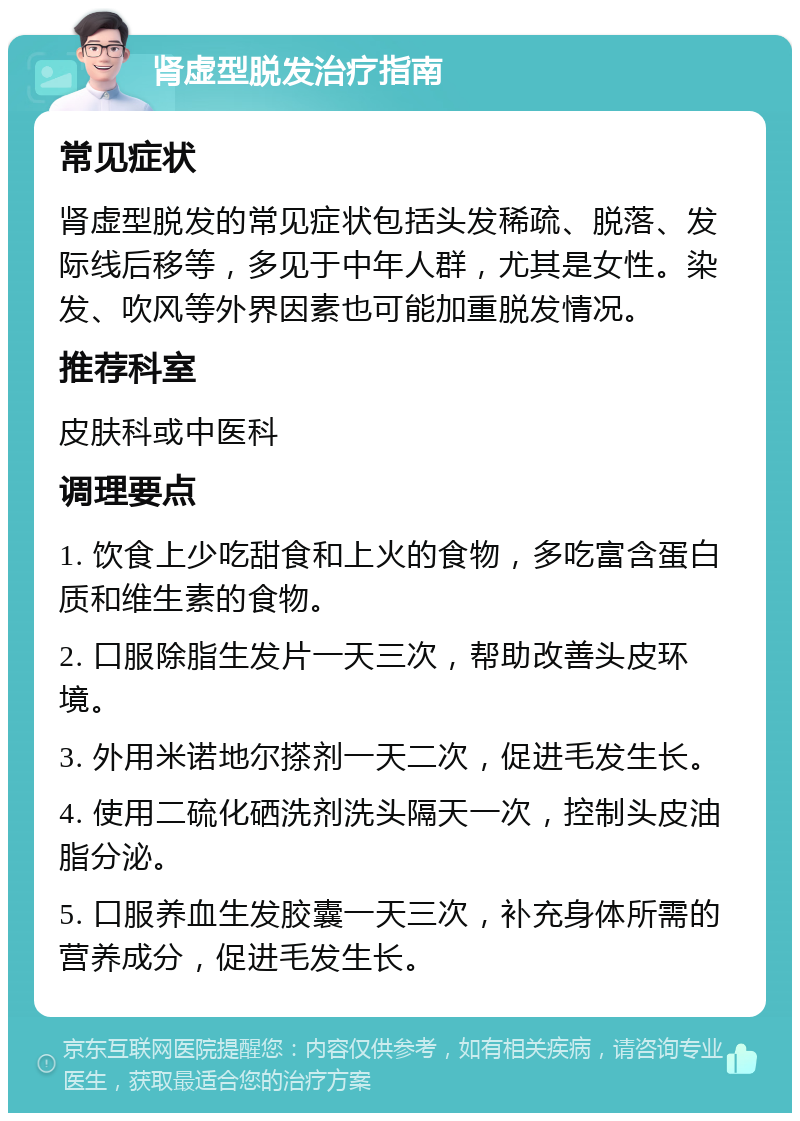 肾虚型脱发治疗指南 常见症状 肾虚型脱发的常见症状包括头发稀疏、脱落、发际线后移等，多见于中年人群，尤其是女性。染发、吹风等外界因素也可能加重脱发情况。 推荐科室 皮肤科或中医科 调理要点 1. 饮食上少吃甜食和上火的食物，多吃富含蛋白质和维生素的食物。 2. 口服除脂生发片一天三次，帮助改善头皮环境。 3. 外用米诺地尔搽剂一天二次，促进毛发生长。 4. 使用二硫化硒洗剂洗头隔天一次，控制头皮油脂分泌。 5. 口服养血生发胶囊一天三次，补充身体所需的营养成分，促进毛发生长。