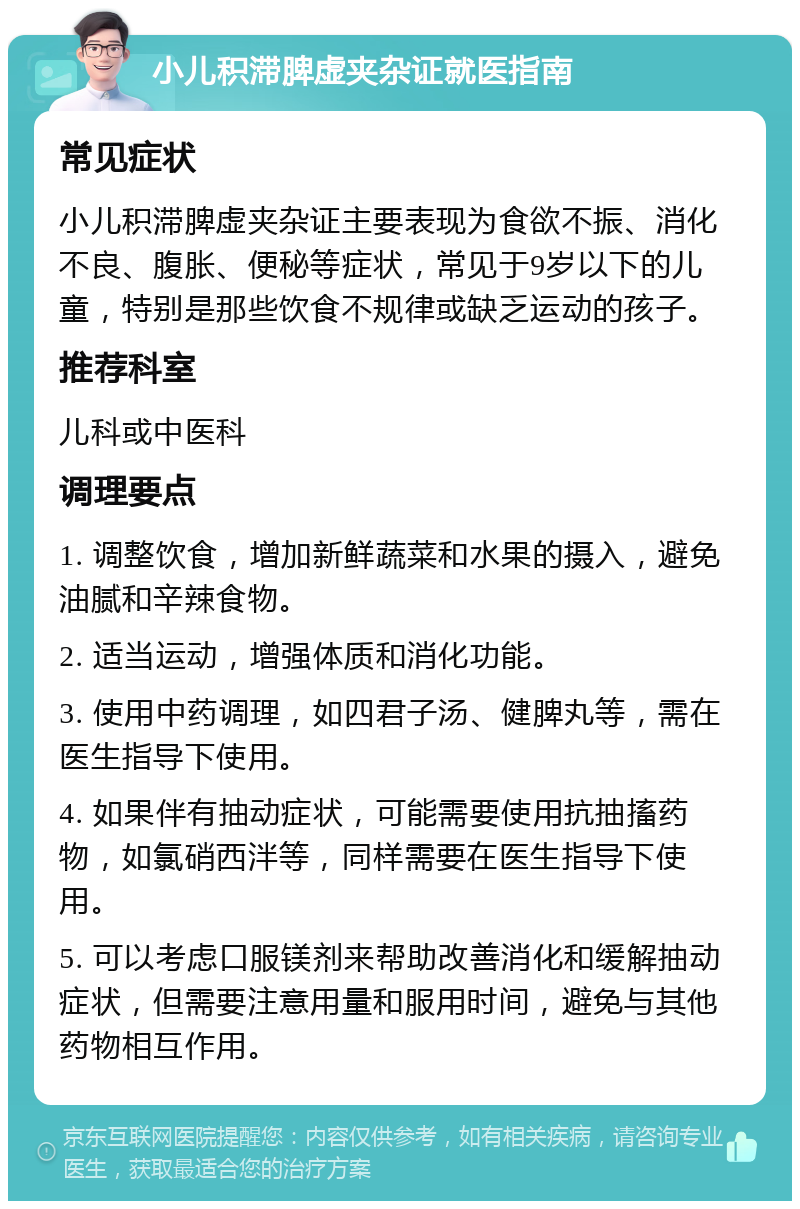 小儿积滞脾虚夹杂证就医指南 常见症状 小儿积滞脾虚夹杂证主要表现为食欲不振、消化不良、腹胀、便秘等症状，常见于9岁以下的儿童，特别是那些饮食不规律或缺乏运动的孩子。 推荐科室 儿科或中医科 调理要点 1. 调整饮食，增加新鲜蔬菜和水果的摄入，避免油腻和辛辣食物。 2. 适当运动，增强体质和消化功能。 3. 使用中药调理，如四君子汤、健脾丸等，需在医生指导下使用。 4. 如果伴有抽动症状，可能需要使用抗抽搐药物，如氯硝西泮等，同样需要在医生指导下使用。 5. 可以考虑口服镁剂来帮助改善消化和缓解抽动症状，但需要注意用量和服用时间，避免与其他药物相互作用。