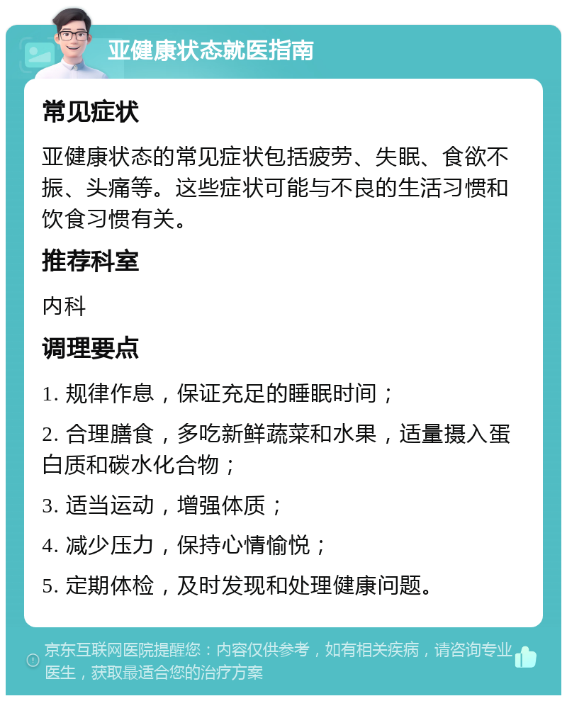 亚健康状态就医指南 常见症状 亚健康状态的常见症状包括疲劳、失眠、食欲不振、头痛等。这些症状可能与不良的生活习惯和饮食习惯有关。 推荐科室 内科 调理要点 1. 规律作息，保证充足的睡眠时间； 2. 合理膳食，多吃新鲜蔬菜和水果，适量摄入蛋白质和碳水化合物； 3. 适当运动，增强体质； 4. 减少压力，保持心情愉悦； 5. 定期体检，及时发现和处理健康问题。