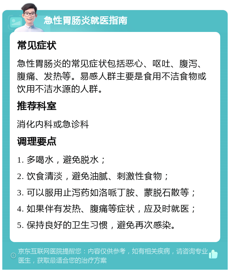 急性胃肠炎就医指南 常见症状 急性胃肠炎的常见症状包括恶心、呕吐、腹泻、腹痛、发热等。易感人群主要是食用不洁食物或饮用不洁水源的人群。 推荐科室 消化内科或急诊科 调理要点 1. 多喝水，避免脱水； 2. 饮食清淡，避免油腻、刺激性食物； 3. 可以服用止泻药如洛哌丁胺、蒙脱石散等； 4. 如果伴有发热、腹痛等症状，应及时就医； 5. 保持良好的卫生习惯，避免再次感染。