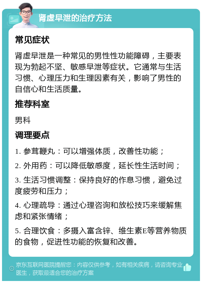 肾虚早泄的治疗方法 常见症状 肾虚早泄是一种常见的男性性功能障碍，主要表现为勃起不坚、敏感早泄等症状。它通常与生活习惯、心理压力和生理因素有关，影响了男性的自信心和生活质量。 推荐科室 男科 调理要点 1. 参茸鞭丸：可以增强体质，改善性功能； 2. 外用药：可以降低敏感度，延长性生活时间； 3. 生活习惯调整：保持良好的作息习惯，避免过度疲劳和压力； 4. 心理疏导：通过心理咨询和放松技巧来缓解焦虑和紧张情绪； 5. 合理饮食：多摄入富含锌、维生素E等营养物质的食物，促进性功能的恢复和改善。