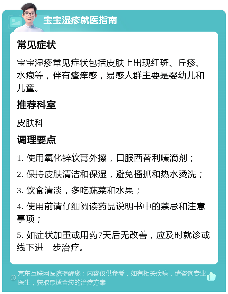 宝宝湿疹就医指南 常见症状 宝宝湿疹常见症状包括皮肤上出现红斑、丘疹、水疱等，伴有瘙痒感，易感人群主要是婴幼儿和儿童。 推荐科室 皮肤科 调理要点 1. 使用氧化锌软膏外擦，口服西替利嗪滴剂； 2. 保持皮肤清洁和保湿，避免搔抓和热水烫洗； 3. 饮食清淡，多吃蔬菜和水果； 4. 使用前请仔细阅读药品说明书中的禁忌和注意事项； 5. 如症状加重或用药7天后无改善，应及时就诊或线下进一步治疗。