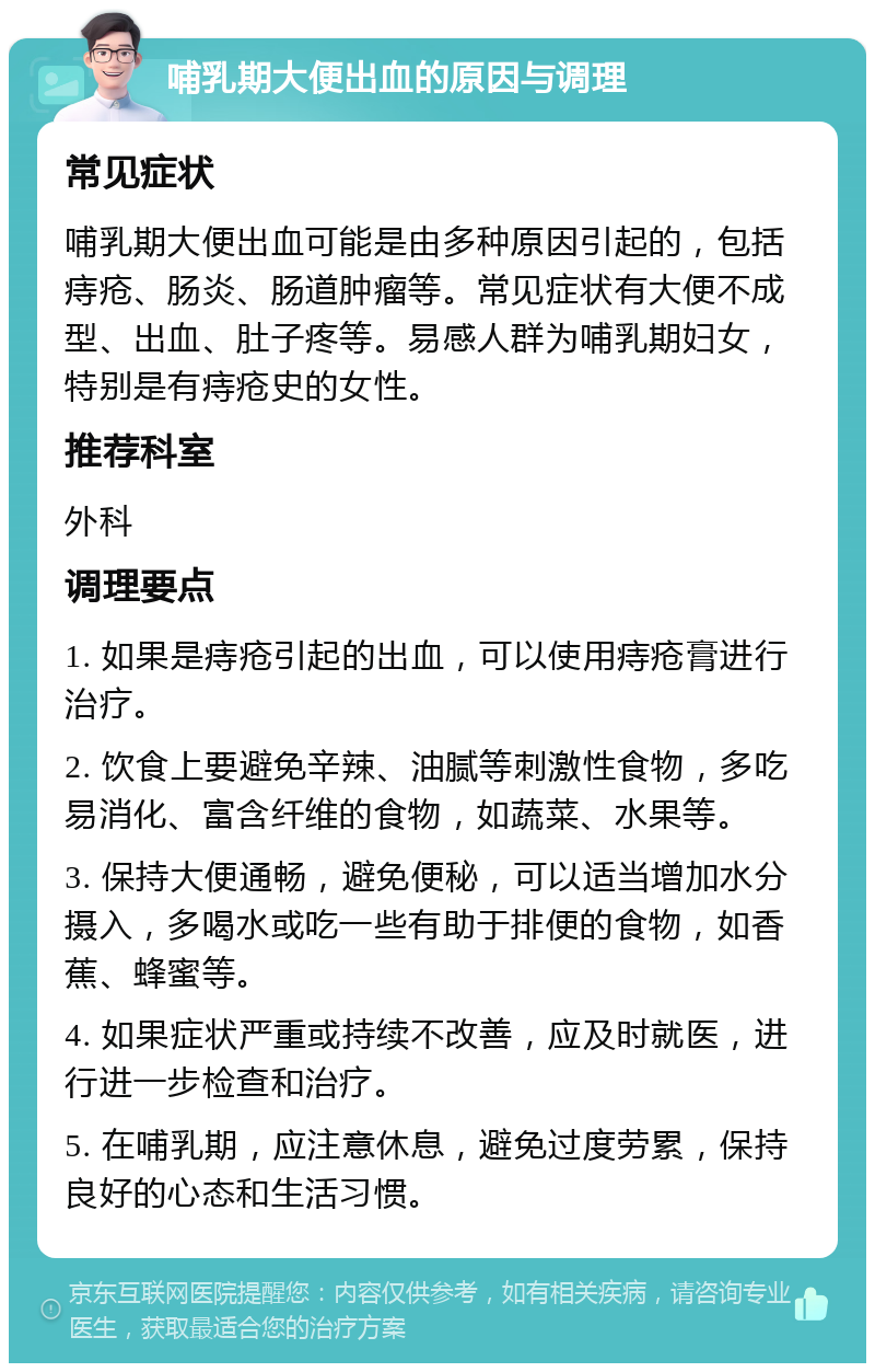 哺乳期大便出血的原因与调理 常见症状 哺乳期大便出血可能是由多种原因引起的，包括痔疮、肠炎、肠道肿瘤等。常见症状有大便不成型、出血、肚子疼等。易感人群为哺乳期妇女，特别是有痔疮史的女性。 推荐科室 外科 调理要点 1. 如果是痔疮引起的出血，可以使用痔疮膏进行治疗。 2. 饮食上要避免辛辣、油腻等刺激性食物，多吃易消化、富含纤维的食物，如蔬菜、水果等。 3. 保持大便通畅，避免便秘，可以适当增加水分摄入，多喝水或吃一些有助于排便的食物，如香蕉、蜂蜜等。 4. 如果症状严重或持续不改善，应及时就医，进行进一步检查和治疗。 5. 在哺乳期，应注意休息，避免过度劳累，保持良好的心态和生活习惯。