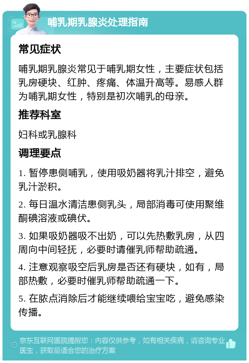 哺乳期乳腺炎处理指南 常见症状 哺乳期乳腺炎常见于哺乳期女性，主要症状包括乳房硬块、红肿、疼痛、体温升高等。易感人群为哺乳期女性，特别是初次哺乳的母亲。 推荐科室 妇科或乳腺科 调理要点 1. 暂停患侧哺乳，使用吸奶器将乳汁排空，避免乳汁淤积。 2. 每日温水清洁患侧乳头，局部消毒可使用聚维酮碘溶液或碘伏。 3. 如果吸奶器吸不出奶，可以先热敷乳房，从四周向中间轻抚，必要时请催乳师帮助疏通。 4. 注意观察吸空后乳房是否还有硬块，如有，局部热敷，必要时催乳师帮助疏通一下。 5. 在脓点消除后才能继续喂给宝宝吃，避免感染传播。