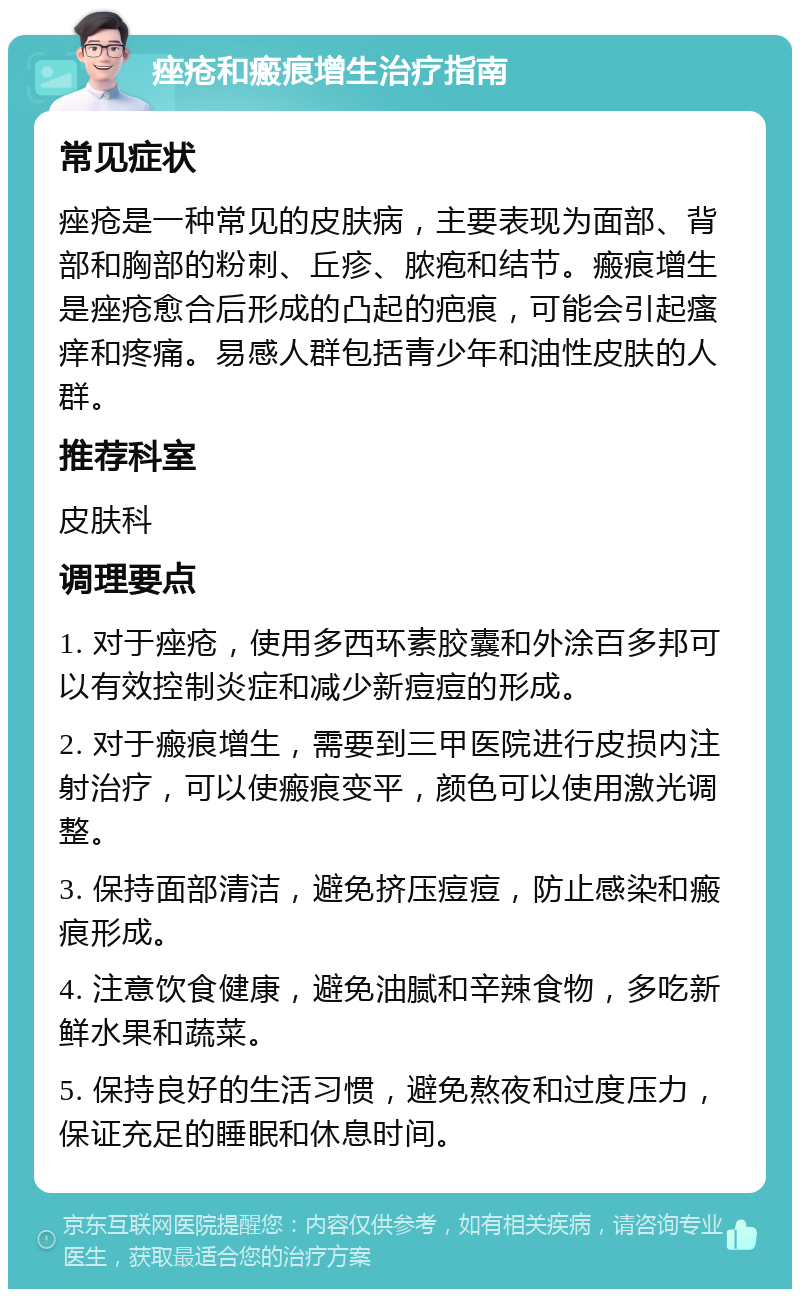 痤疮和瘢痕增生治疗指南 常见症状 痤疮是一种常见的皮肤病，主要表现为面部、背部和胸部的粉刺、丘疹、脓疱和结节。瘢痕增生是痤疮愈合后形成的凸起的疤痕，可能会引起瘙痒和疼痛。易感人群包括青少年和油性皮肤的人群。 推荐科室 皮肤科 调理要点 1. 对于痤疮，使用多西环素胶囊和外涂百多邦可以有效控制炎症和减少新痘痘的形成。 2. 对于瘢痕增生，需要到三甲医院进行皮损内注射治疗，可以使瘢痕变平，颜色可以使用激光调整。 3. 保持面部清洁，避免挤压痘痘，防止感染和瘢痕形成。 4. 注意饮食健康，避免油腻和辛辣食物，多吃新鲜水果和蔬菜。 5. 保持良好的生活习惯，避免熬夜和过度压力，保证充足的睡眠和休息时间。