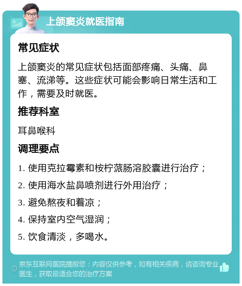 上颌窦炎就医指南 常见症状 上颌窦炎的常见症状包括面部疼痛、头痛、鼻塞、流涕等。这些症状可能会影响日常生活和工作，需要及时就医。 推荐科室 耳鼻喉科 调理要点 1. 使用克拉霉素和桉柠蒎肠溶胶囊进行治疗； 2. 使用海水盐鼻喷剂进行外用治疗； 3. 避免熬夜和着凉； 4. 保持室内空气湿润； 5. 饮食清淡，多喝水。