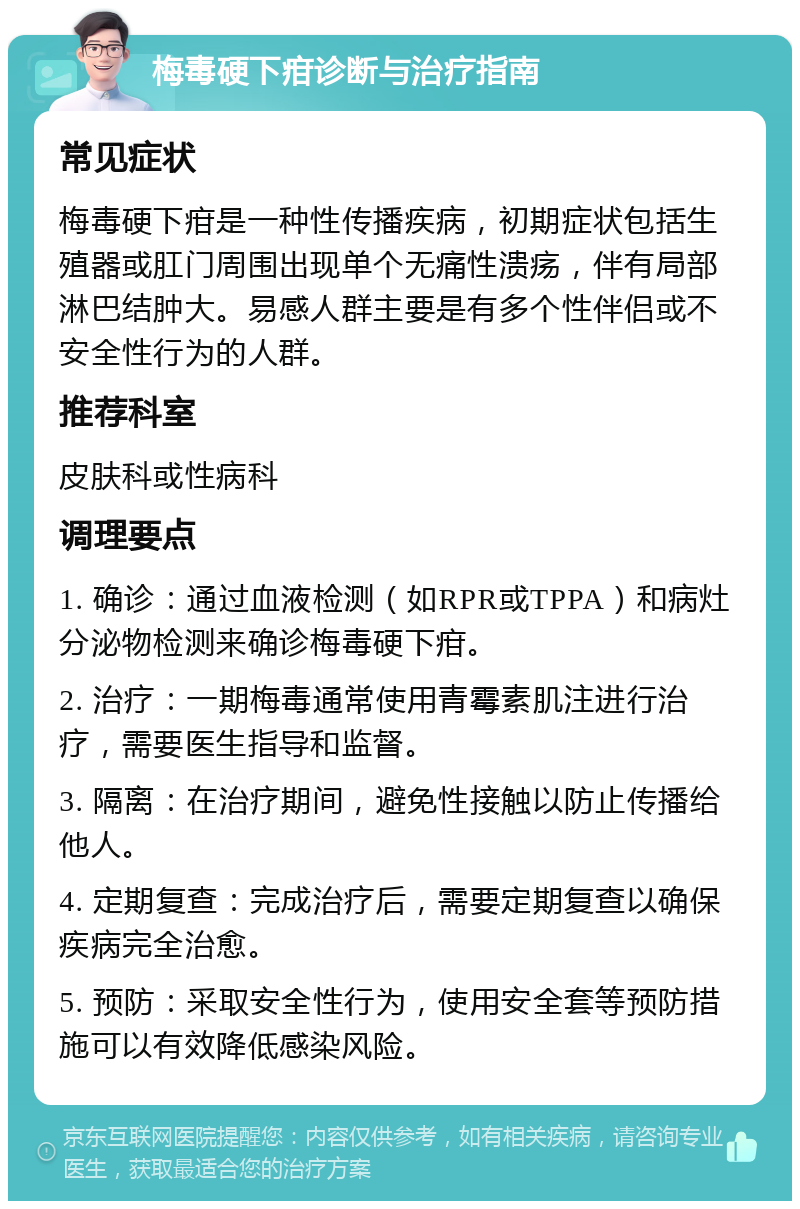 梅毒硬下疳诊断与治疗指南 常见症状 梅毒硬下疳是一种性传播疾病，初期症状包括生殖器或肛门周围出现单个无痛性溃疡，伴有局部淋巴结肿大。易感人群主要是有多个性伴侣或不安全性行为的人群。 推荐科室 皮肤科或性病科 调理要点 1. 确诊：通过血液检测（如RPR或TPPA）和病灶分泌物检测来确诊梅毒硬下疳。 2. 治疗：一期梅毒通常使用青霉素肌注进行治疗，需要医生指导和监督。 3. 隔离：在治疗期间，避免性接触以防止传播给他人。 4. 定期复查：完成治疗后，需要定期复查以确保疾病完全治愈。 5. 预防：采取安全性行为，使用安全套等预防措施可以有效降低感染风险。