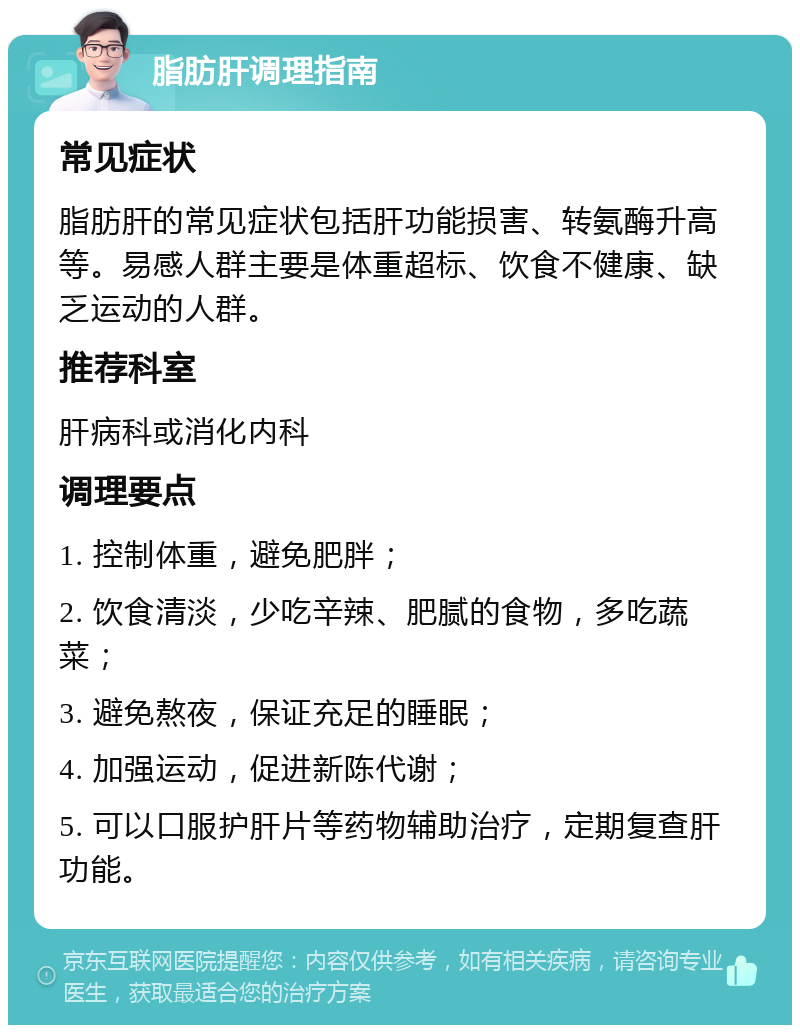 脂肪肝调理指南 常见症状 脂肪肝的常见症状包括肝功能损害、转氨酶升高等。易感人群主要是体重超标、饮食不健康、缺乏运动的人群。 推荐科室 肝病科或消化内科 调理要点 1. 控制体重，避免肥胖； 2. 饮食清淡，少吃辛辣、肥腻的食物，多吃蔬菜； 3. 避免熬夜，保证充足的睡眠； 4. 加强运动，促进新陈代谢； 5. 可以口服护肝片等药物辅助治疗，定期复查肝功能。