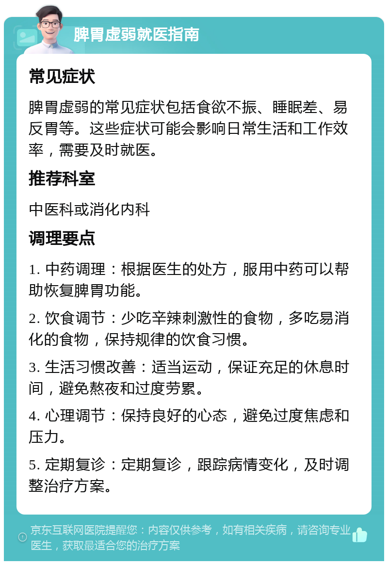 脾胃虚弱就医指南 常见症状 脾胃虚弱的常见症状包括食欲不振、睡眠差、易反胃等。这些症状可能会影响日常生活和工作效率，需要及时就医。 推荐科室 中医科或消化内科 调理要点 1. 中药调理：根据医生的处方，服用中药可以帮助恢复脾胃功能。 2. 饮食调节：少吃辛辣刺激性的食物，多吃易消化的食物，保持规律的饮食习惯。 3. 生活习惯改善：适当运动，保证充足的休息时间，避免熬夜和过度劳累。 4. 心理调节：保持良好的心态，避免过度焦虑和压力。 5. 定期复诊：定期复诊，跟踪病情变化，及时调整治疗方案。