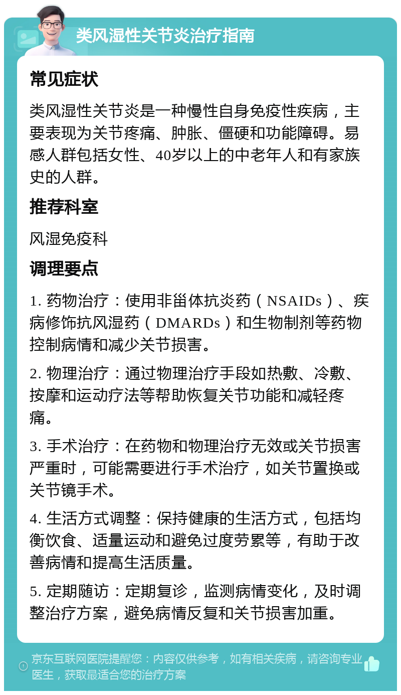 类风湿性关节炎治疗指南 常见症状 类风湿性关节炎是一种慢性自身免疫性疾病，主要表现为关节疼痛、肿胀、僵硬和功能障碍。易感人群包括女性、40岁以上的中老年人和有家族史的人群。 推荐科室 风湿免疫科 调理要点 1. 药物治疗：使用非甾体抗炎药（NSAIDs）、疾病修饰抗风湿药（DMARDs）和生物制剂等药物控制病情和减少关节损害。 2. 物理治疗：通过物理治疗手段如热敷、冷敷、按摩和运动疗法等帮助恢复关节功能和减轻疼痛。 3. 手术治疗：在药物和物理治疗无效或关节损害严重时，可能需要进行手术治疗，如关节置换或关节镜手术。 4. 生活方式调整：保持健康的生活方式，包括均衡饮食、适量运动和避免过度劳累等，有助于改善病情和提高生活质量。 5. 定期随访：定期复诊，监测病情变化，及时调整治疗方案，避免病情反复和关节损害加重。