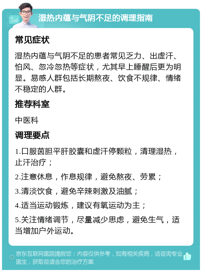 湿热内蕴与气阴不足的调理指南 常见症状 湿热内蕴与气阴不足的患者常见乏力、出虚汗、怕风、忽冷忽热等症状，尤其早上睡醒后更为明显。易感人群包括长期熬夜、饮食不规律、情绪不稳定的人群。 推荐科室 中医科 调理要点 1.口服茵胆平肝胶囊和虚汗停颗粒，清理湿热，止汗治疗； 2.注意休息，作息规律，避免熬夜、劳累； 3.清淡饮食，避免辛辣刺激及油腻； 4.适当运动锻炼，建议有氧运动为主； 5.关注情绪调节，尽量减少思虑，避免生气，适当增加户外运动。