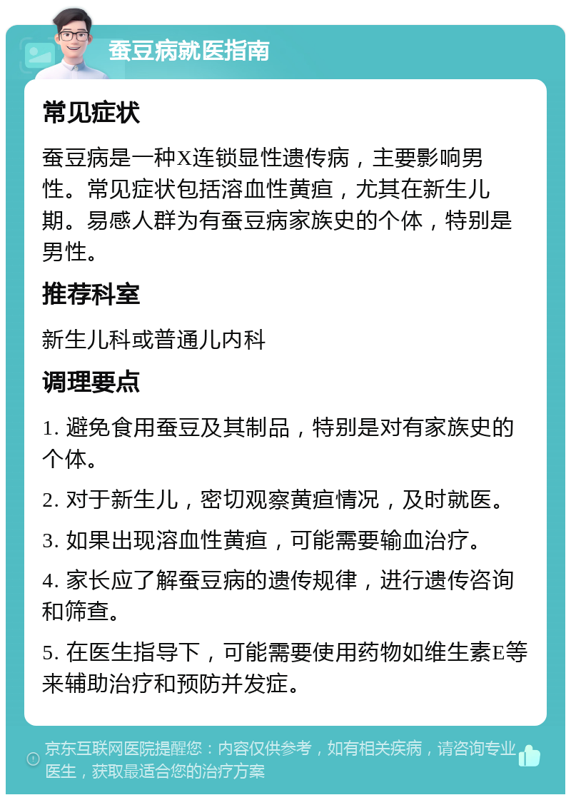 蚕豆病就医指南 常见症状 蚕豆病是一种X连锁显性遗传病，主要影响男性。常见症状包括溶血性黄疸，尤其在新生儿期。易感人群为有蚕豆病家族史的个体，特别是男性。 推荐科室 新生儿科或普通儿内科 调理要点 1. 避免食用蚕豆及其制品，特别是对有家族史的个体。 2. 对于新生儿，密切观察黄疸情况，及时就医。 3. 如果出现溶血性黄疸，可能需要输血治疗。 4. 家长应了解蚕豆病的遗传规律，进行遗传咨询和筛查。 5. 在医生指导下，可能需要使用药物如维生素E等来辅助治疗和预防并发症。