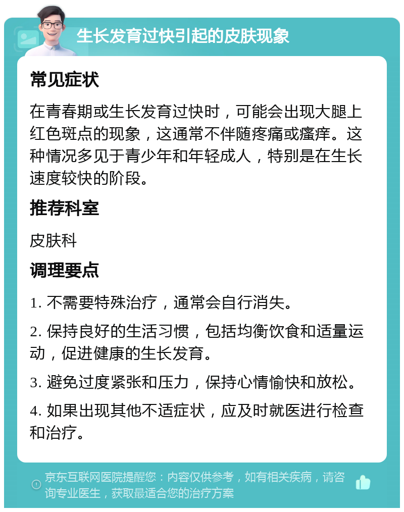 生长发育过快引起的皮肤现象 常见症状 在青春期或生长发育过快时，可能会出现大腿上红色斑点的现象，这通常不伴随疼痛或瘙痒。这种情况多见于青少年和年轻成人，特别是在生长速度较快的阶段。 推荐科室 皮肤科 调理要点 1. 不需要特殊治疗，通常会自行消失。 2. 保持良好的生活习惯，包括均衡饮食和适量运动，促进健康的生长发育。 3. 避免过度紧张和压力，保持心情愉快和放松。 4. 如果出现其他不适症状，应及时就医进行检查和治疗。