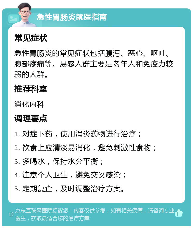 急性胃肠炎就医指南 常见症状 急性胃肠炎的常见症状包括腹泻、恶心、呕吐、腹部疼痛等。易感人群主要是老年人和免疫力较弱的人群。 推荐科室 消化内科 调理要点 1. 对症下药，使用消炎药物进行治疗； 2. 饮食上应清淡易消化，避免刺激性食物； 3. 多喝水，保持水分平衡； 4. 注意个人卫生，避免交叉感染； 5. 定期复查，及时调整治疗方案。