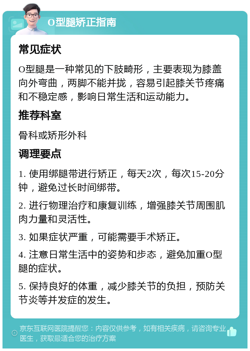 O型腿矫正指南 常见症状 O型腿是一种常见的下肢畸形，主要表现为膝盖向外弯曲，两脚不能并拢，容易引起膝关节疼痛和不稳定感，影响日常生活和运动能力。 推荐科室 骨科或矫形外科 调理要点 1. 使用绑腿带进行矫正，每天2次，每次15-20分钟，避免过长时间绑带。 2. 进行物理治疗和康复训练，增强膝关节周围肌肉力量和灵活性。 3. 如果症状严重，可能需要手术矫正。 4. 注意日常生活中的姿势和步态，避免加重O型腿的症状。 5. 保持良好的体重，减少膝关节的负担，预防关节炎等并发症的发生。