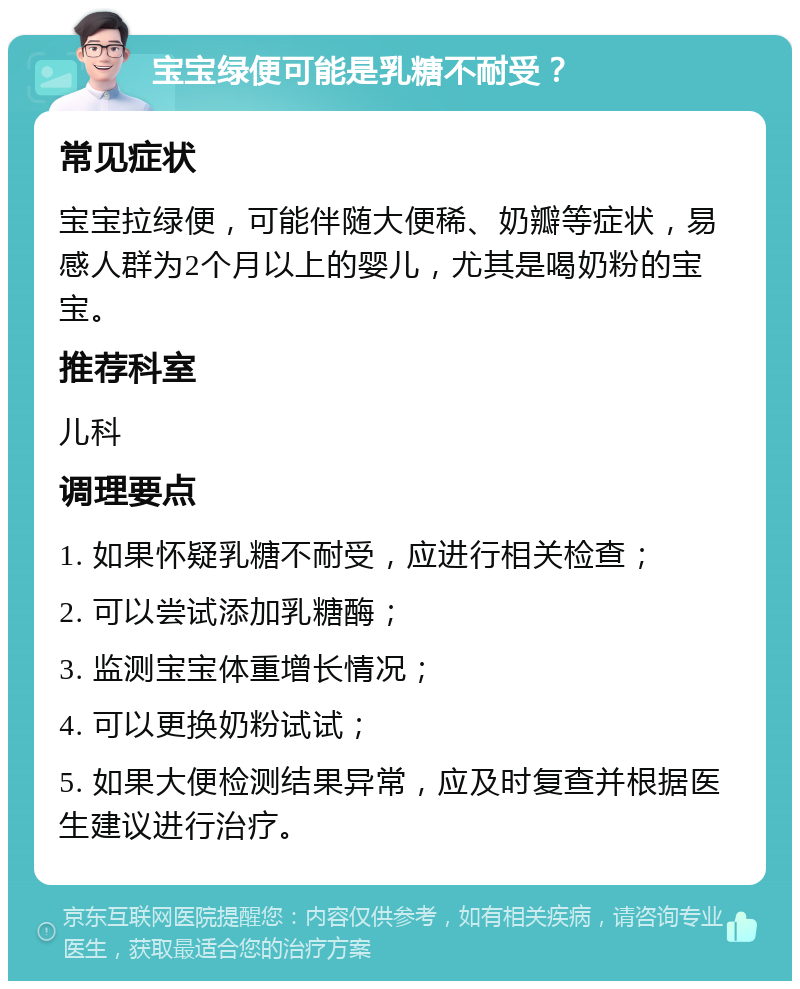 宝宝绿便可能是乳糖不耐受？ 常见症状 宝宝拉绿便，可能伴随大便稀、奶瓣等症状，易感人群为2个月以上的婴儿，尤其是喝奶粉的宝宝。 推荐科室 儿科 调理要点 1. 如果怀疑乳糖不耐受，应进行相关检查； 2. 可以尝试添加乳糖酶； 3. 监测宝宝体重增长情况； 4. 可以更换奶粉试试； 5. 如果大便检测结果异常，应及时复查并根据医生建议进行治疗。