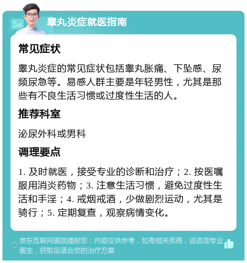 睾丸炎症就医指南 常见症状 睾丸炎症的常见症状包括睾丸胀痛、下坠感、尿频尿急等。易感人群主要是年轻男性，尤其是那些有不良生活习惯或过度性生活的人。 推荐科室 泌尿外科或男科 调理要点 1. 及时就医，接受专业的诊断和治疗；2. 按医嘱服用消炎药物；3. 注意生活习惯，避免过度性生活和手淫；4. 戒烟戒酒，少做剧烈运动，尤其是骑行；5. 定期复查，观察病情变化。