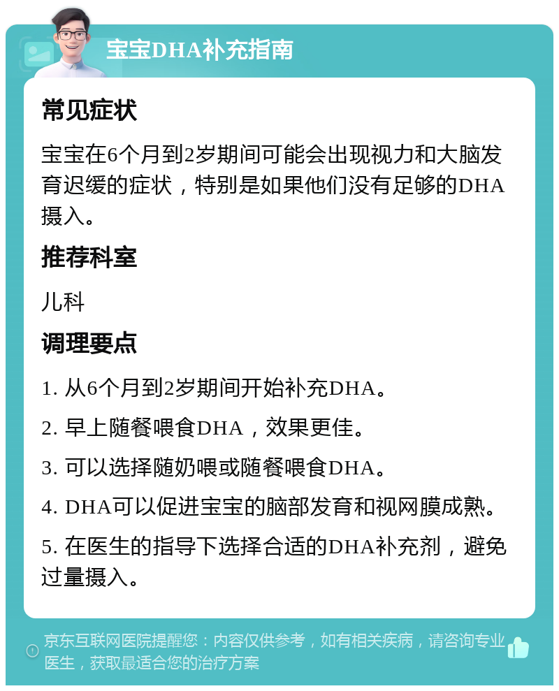 宝宝DHA补充指南 常见症状 宝宝在6个月到2岁期间可能会出现视力和大脑发育迟缓的症状，特别是如果他们没有足够的DHA摄入。 推荐科室 儿科 调理要点 1. 从6个月到2岁期间开始补充DHA。 2. 早上随餐喂食DHA，效果更佳。 3. 可以选择随奶喂或随餐喂食DHA。 4. DHA可以促进宝宝的脑部发育和视网膜成熟。 5. 在医生的指导下选择合适的DHA补充剂，避免过量摄入。