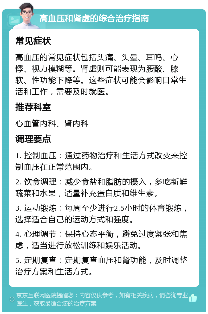 高血压和肾虚的综合治疗指南 常见症状 高血压的常见症状包括头痛、头晕、耳鸣、心悸、视力模糊等。肾虚则可能表现为腰酸、膝软、性功能下降等。这些症状可能会影响日常生活和工作，需要及时就医。 推荐科室 心血管内科、肾内科 调理要点 1. 控制血压：通过药物治疗和生活方式改变来控制血压在正常范围内。 2. 饮食调理：减少食盐和脂肪的摄入，多吃新鲜蔬菜和水果，适量补充蛋白质和维生素。 3. 运动锻炼：每周至少进行2.5小时的体育锻炼，选择适合自己的运动方式和强度。 4. 心理调节：保持心态平衡，避免过度紧张和焦虑，适当进行放松训练和娱乐活动。 5. 定期复查：定期复查血压和肾功能，及时调整治疗方案和生活方式。