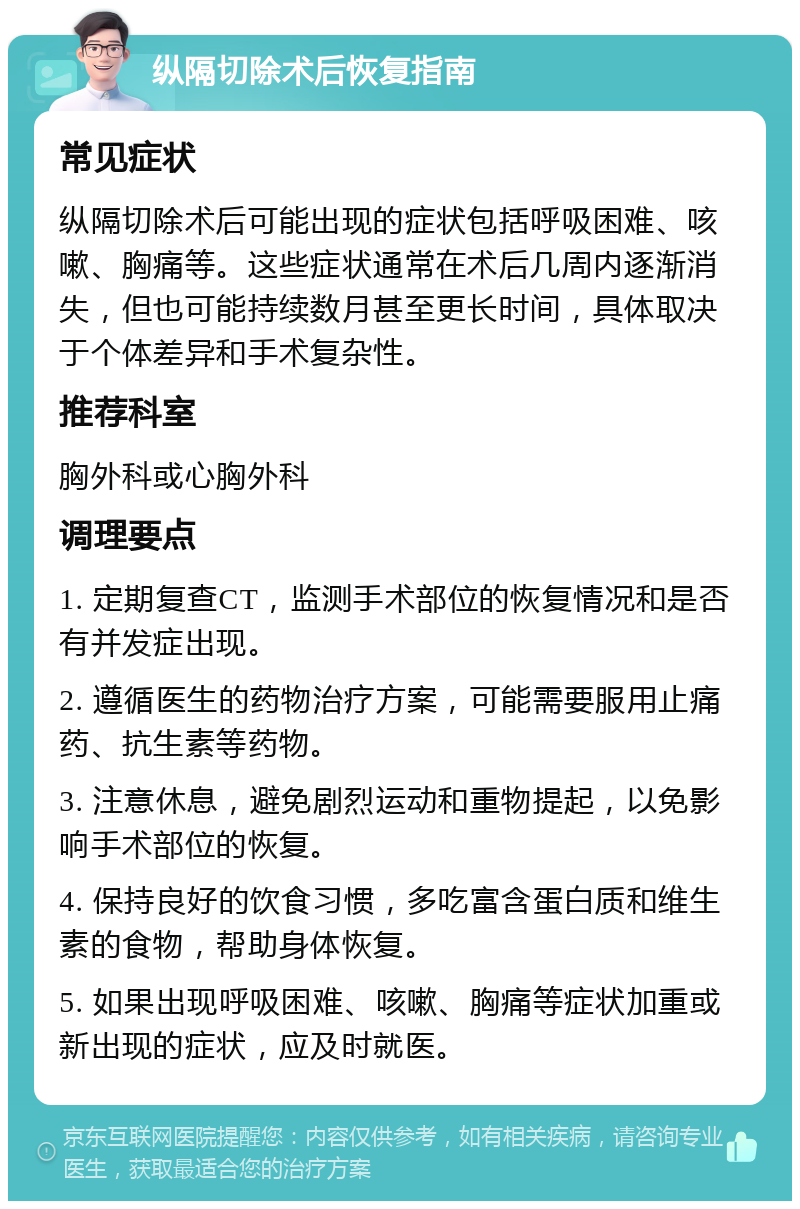 纵隔切除术后恢复指南 常见症状 纵隔切除术后可能出现的症状包括呼吸困难、咳嗽、胸痛等。这些症状通常在术后几周内逐渐消失，但也可能持续数月甚至更长时间，具体取决于个体差异和手术复杂性。 推荐科室 胸外科或心胸外科 调理要点 1. 定期复查CT，监测手术部位的恢复情况和是否有并发症出现。 2. 遵循医生的药物治疗方案，可能需要服用止痛药、抗生素等药物。 3. 注意休息，避免剧烈运动和重物提起，以免影响手术部位的恢复。 4. 保持良好的饮食习惯，多吃富含蛋白质和维生素的食物，帮助身体恢复。 5. 如果出现呼吸困难、咳嗽、胸痛等症状加重或新出现的症状，应及时就医。