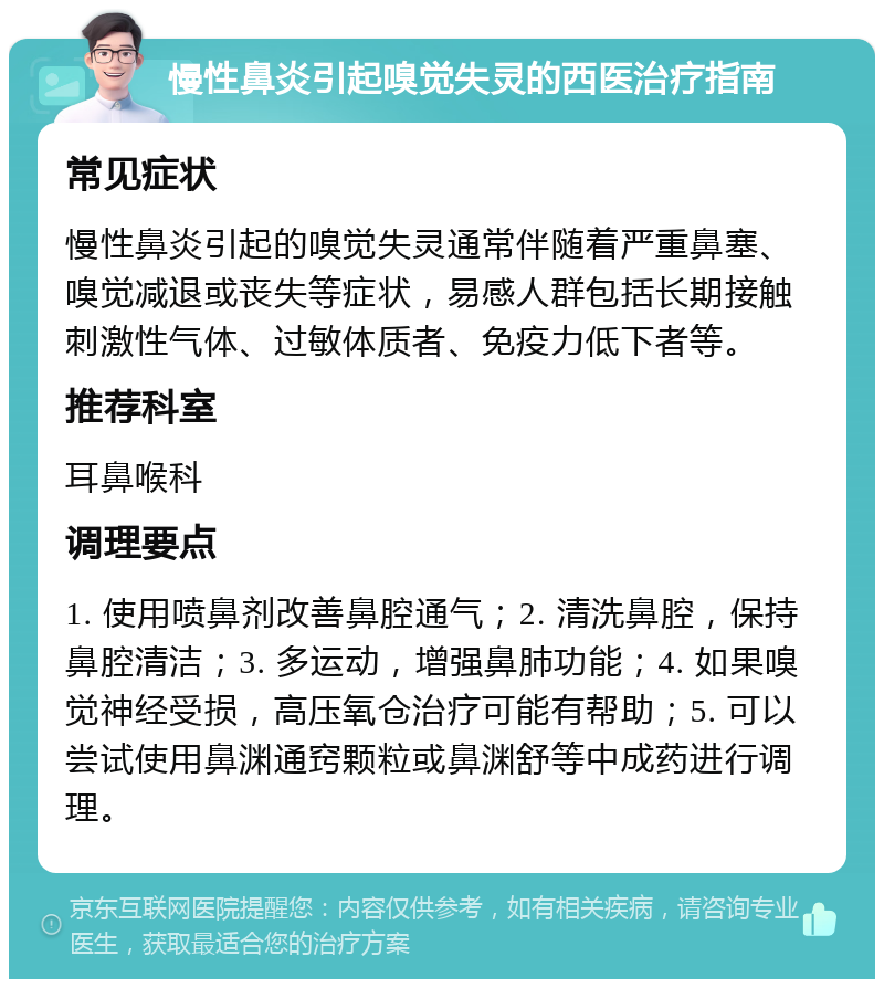 慢性鼻炎引起嗅觉失灵的西医治疗指南 常见症状 慢性鼻炎引起的嗅觉失灵通常伴随着严重鼻塞、嗅觉减退或丧失等症状，易感人群包括长期接触刺激性气体、过敏体质者、免疫力低下者等。 推荐科室 耳鼻喉科 调理要点 1. 使用喷鼻剂改善鼻腔通气；2. 清洗鼻腔，保持鼻腔清洁；3. 多运动，增强鼻肺功能；4. 如果嗅觉神经受损，高压氧仓治疗可能有帮助；5. 可以尝试使用鼻渊通窍颗粒或鼻渊舒等中成药进行调理。