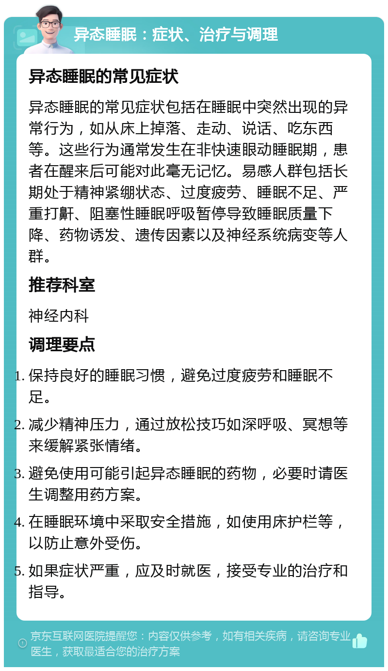 异态睡眠：症状、治疗与调理 异态睡眠的常见症状 异态睡眠的常见症状包括在睡眠中突然出现的异常行为，如从床上掉落、走动、说话、吃东西等。这些行为通常发生在非快速眼动睡眠期，患者在醒来后可能对此毫无记忆。易感人群包括长期处于精神紧绷状态、过度疲劳、睡眠不足、严重打鼾、阻塞性睡眠呼吸暂停导致睡眠质量下降、药物诱发、遗传因素以及神经系统病变等人群。 推荐科室 神经内科 调理要点 保持良好的睡眠习惯，避免过度疲劳和睡眠不足。 减少精神压力，通过放松技巧如深呼吸、冥想等来缓解紧张情绪。 避免使用可能引起异态睡眠的药物，必要时请医生调整用药方案。 在睡眠环境中采取安全措施，如使用床护栏等，以防止意外受伤。 如果症状严重，应及时就医，接受专业的治疗和指导。