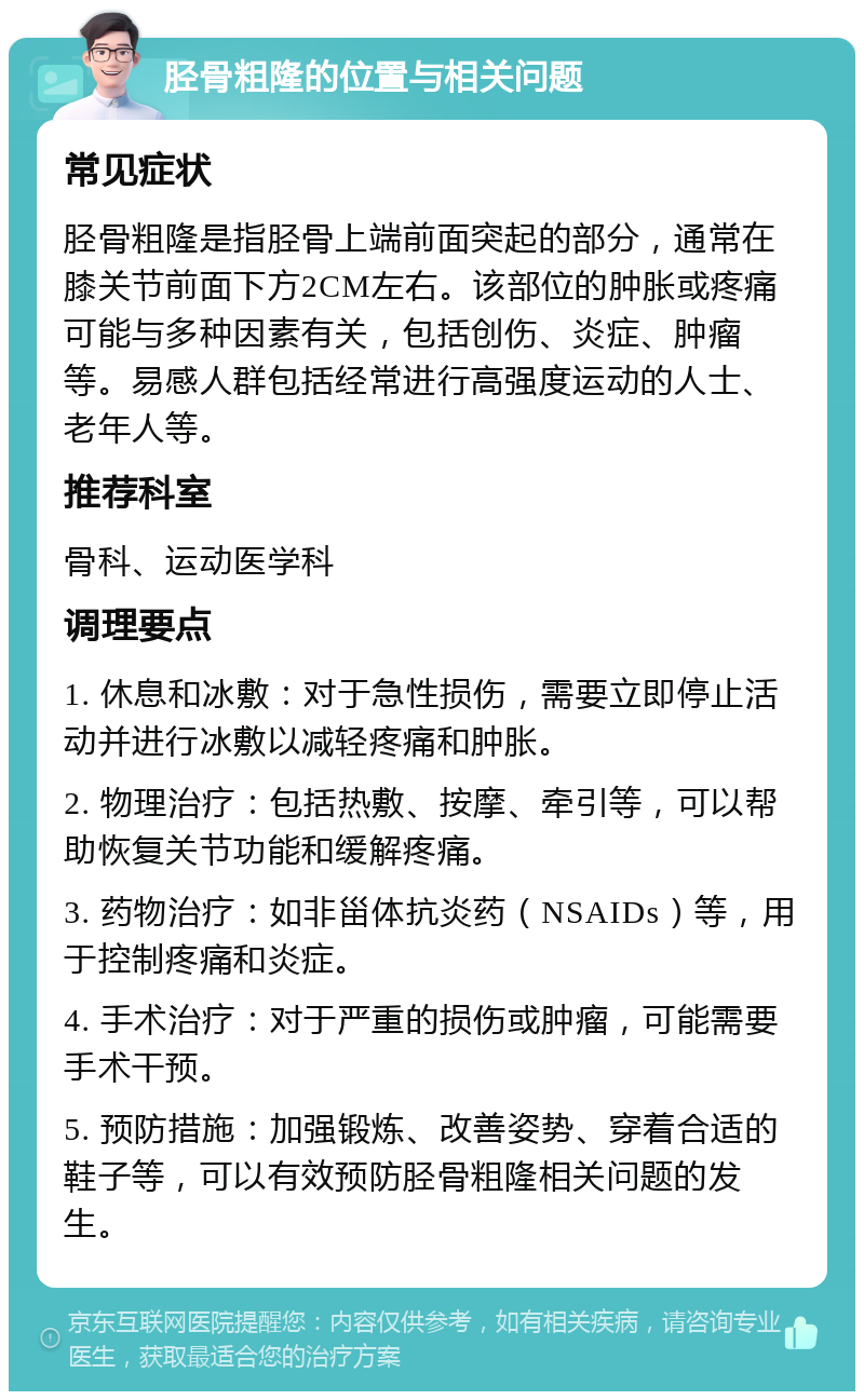 胫骨粗隆的位置与相关问题 常见症状 胫骨粗隆是指胫骨上端前面突起的部分，通常在膝关节前面下方2CM左右。该部位的肿胀或疼痛可能与多种因素有关，包括创伤、炎症、肿瘤等。易感人群包括经常进行高强度运动的人士、老年人等。 推荐科室 骨科、运动医学科 调理要点 1. 休息和冰敷：对于急性损伤，需要立即停止活动并进行冰敷以减轻疼痛和肿胀。 2. 物理治疗：包括热敷、按摩、牵引等，可以帮助恢复关节功能和缓解疼痛。 3. 药物治疗：如非甾体抗炎药（NSAIDs）等，用于控制疼痛和炎症。 4. 手术治疗：对于严重的损伤或肿瘤，可能需要手术干预。 5. 预防措施：加强锻炼、改善姿势、穿着合适的鞋子等，可以有效预防胫骨粗隆相关问题的发生。