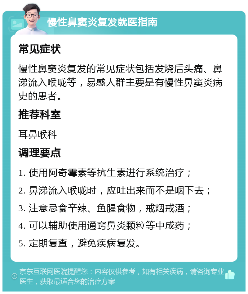 慢性鼻窦炎复发就医指南 常见症状 慢性鼻窦炎复发的常见症状包括发烧后头痛、鼻涕流入喉咙等，易感人群主要是有慢性鼻窦炎病史的患者。 推荐科室 耳鼻喉科 调理要点 1. 使用阿奇霉素等抗生素进行系统治疗； 2. 鼻涕流入喉咙时，应吐出来而不是咽下去； 3. 注意忌食辛辣、鱼腥食物，戒烟戒酒； 4. 可以辅助使用通窍鼻炎颗粒等中成药； 5. 定期复查，避免疾病复发。