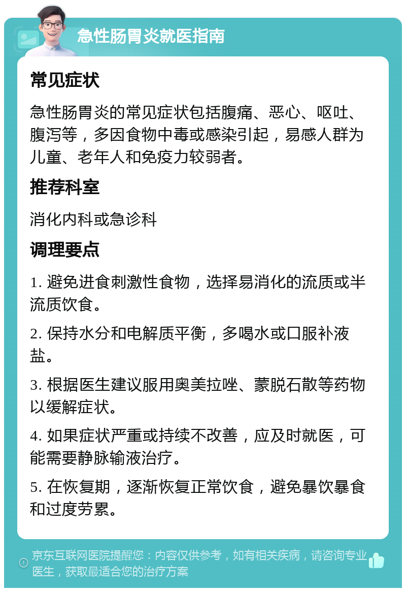 急性肠胃炎就医指南 常见症状 急性肠胃炎的常见症状包括腹痛、恶心、呕吐、腹泻等，多因食物中毒或感染引起，易感人群为儿童、老年人和免疫力较弱者。 推荐科室 消化内科或急诊科 调理要点 1. 避免进食刺激性食物，选择易消化的流质或半流质饮食。 2. 保持水分和电解质平衡，多喝水或口服补液盐。 3. 根据医生建议服用奥美拉唑、蒙脱石散等药物以缓解症状。 4. 如果症状严重或持续不改善，应及时就医，可能需要静脉输液治疗。 5. 在恢复期，逐渐恢复正常饮食，避免暴饮暴食和过度劳累。