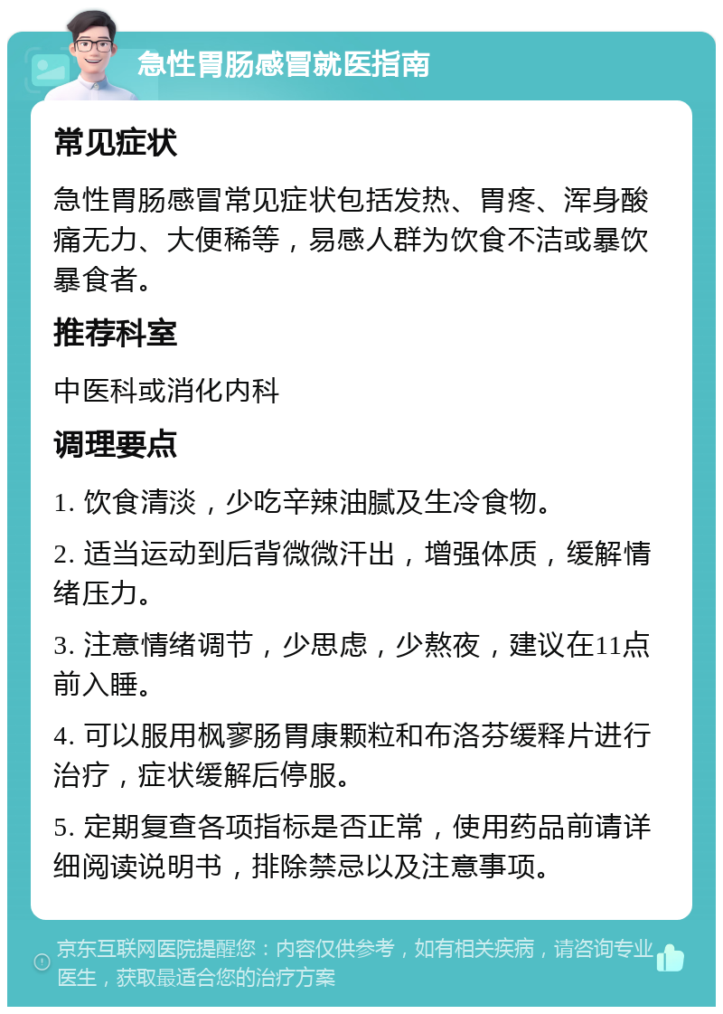 急性胃肠感冒就医指南 常见症状 急性胃肠感冒常见症状包括发热、胃疼、浑身酸痛无力、大便稀等，易感人群为饮食不洁或暴饮暴食者。 推荐科室 中医科或消化内科 调理要点 1. 饮食清淡，少吃辛辣油腻及生冷食物。 2. 适当运动到后背微微汗出，增强体质，缓解情绪压力。 3. 注意情绪调节，少思虑，少熬夜，建议在11点前入睡。 4. 可以服用枫寥肠胃康颗粒和布洛芬缓释片进行治疗，症状缓解后停服。 5. 定期复查各项指标是否正常，使用药品前请详细阅读说明书，排除禁忌以及注意事项。