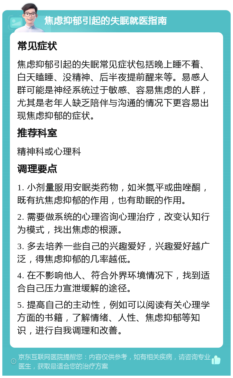 焦虑抑郁引起的失眠就医指南 常见症状 焦虑抑郁引起的失眠常见症状包括晚上睡不着、白天瞌睡、没精神、后半夜提前醒来等。易感人群可能是神经系统过于敏感、容易焦虑的人群，尤其是老年人缺乏陪伴与沟通的情况下更容易出现焦虑抑郁的症状。 推荐科室 精神科或心理科 调理要点 1. 小剂量服用安眠类药物，如米氮平或曲唑酮，既有抗焦虑抑郁的作用，也有助眠的作用。 2. 需要做系统的心理咨询心理治疗，改变认知行为模式，找出焦虑的根源。 3. 多去培养一些自己的兴趣爱好，兴趣爱好越广泛，得焦虑抑郁的几率越低。 4. 在不影响他人、符合外界环境情况下，找到适合自己压力宣泄缓解的途径。 5. 提高自己的主动性，例如可以阅读有关心理学方面的书籍，了解情绪、人性、焦虑抑郁等知识，进行自我调理和改善。