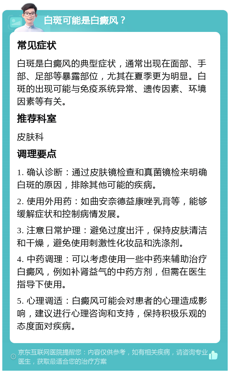 白斑可能是白癜风？ 常见症状 白斑是白癜风的典型症状，通常出现在面部、手部、足部等暴露部位，尤其在夏季更为明显。白斑的出现可能与免疫系统异常、遗传因素、环境因素等有关。 推荐科室 皮肤科 调理要点 1. 确认诊断：通过皮肤镜检查和真菌镜检来明确白斑的原因，排除其他可能的疾病。 2. 使用外用药：如曲安奈德益康唑乳膏等，能够缓解症状和控制病情发展。 3. 注意日常护理：避免过度出汗，保持皮肤清洁和干燥，避免使用刺激性化妆品和洗涤剂。 4. 中药调理：可以考虑使用一些中药来辅助治疗白癜风，例如补肾益气的中药方剂，但需在医生指导下使用。 5. 心理调适：白癜风可能会对患者的心理造成影响，建议进行心理咨询和支持，保持积极乐观的态度面对疾病。