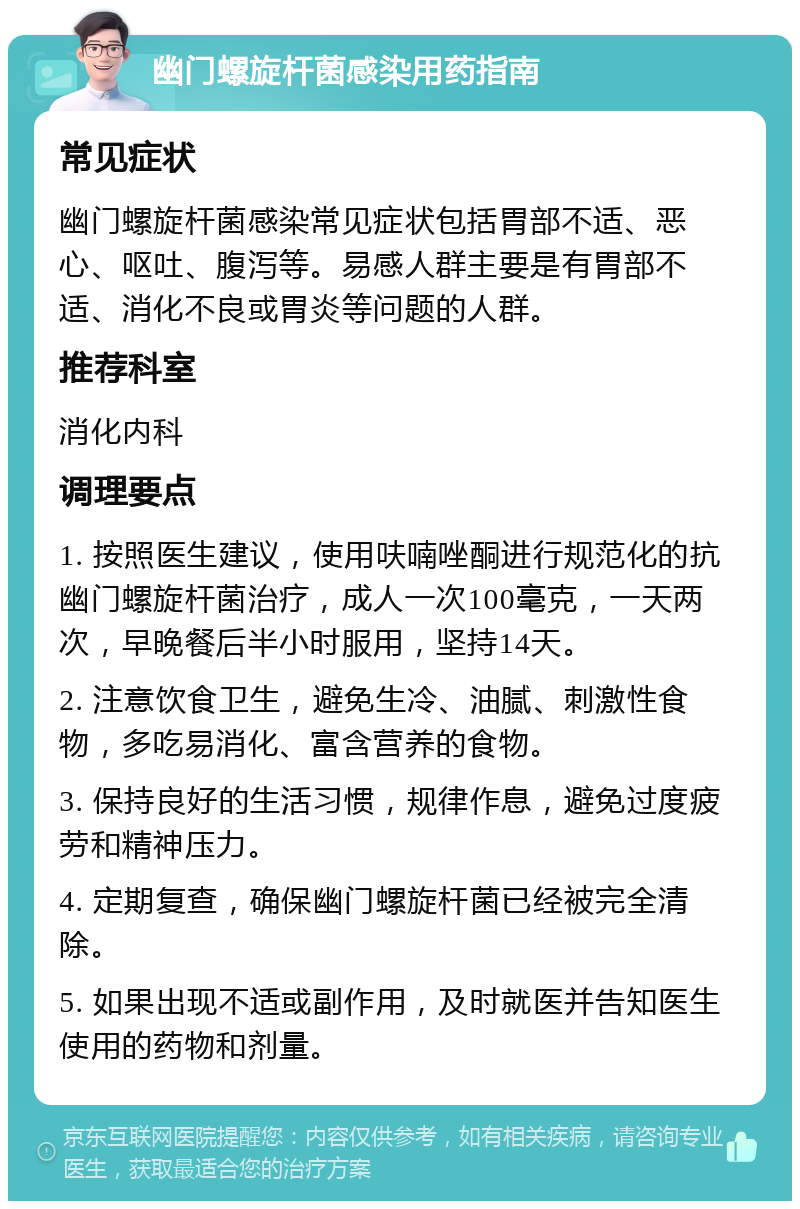 幽门螺旋杆菌感染用药指南 常见症状 幽门螺旋杆菌感染常见症状包括胃部不适、恶心、呕吐、腹泻等。易感人群主要是有胃部不适、消化不良或胃炎等问题的人群。 推荐科室 消化内科 调理要点 1. 按照医生建议，使用呋喃唑酮进行规范化的抗幽门螺旋杆菌治疗，成人一次100毫克，一天两次，早晚餐后半小时服用，坚持14天。 2. 注意饮食卫生，避免生冷、油腻、刺激性食物，多吃易消化、富含营养的食物。 3. 保持良好的生活习惯，规律作息，避免过度疲劳和精神压力。 4. 定期复查，确保幽门螺旋杆菌已经被完全清除。 5. 如果出现不适或副作用，及时就医并告知医生使用的药物和剂量。