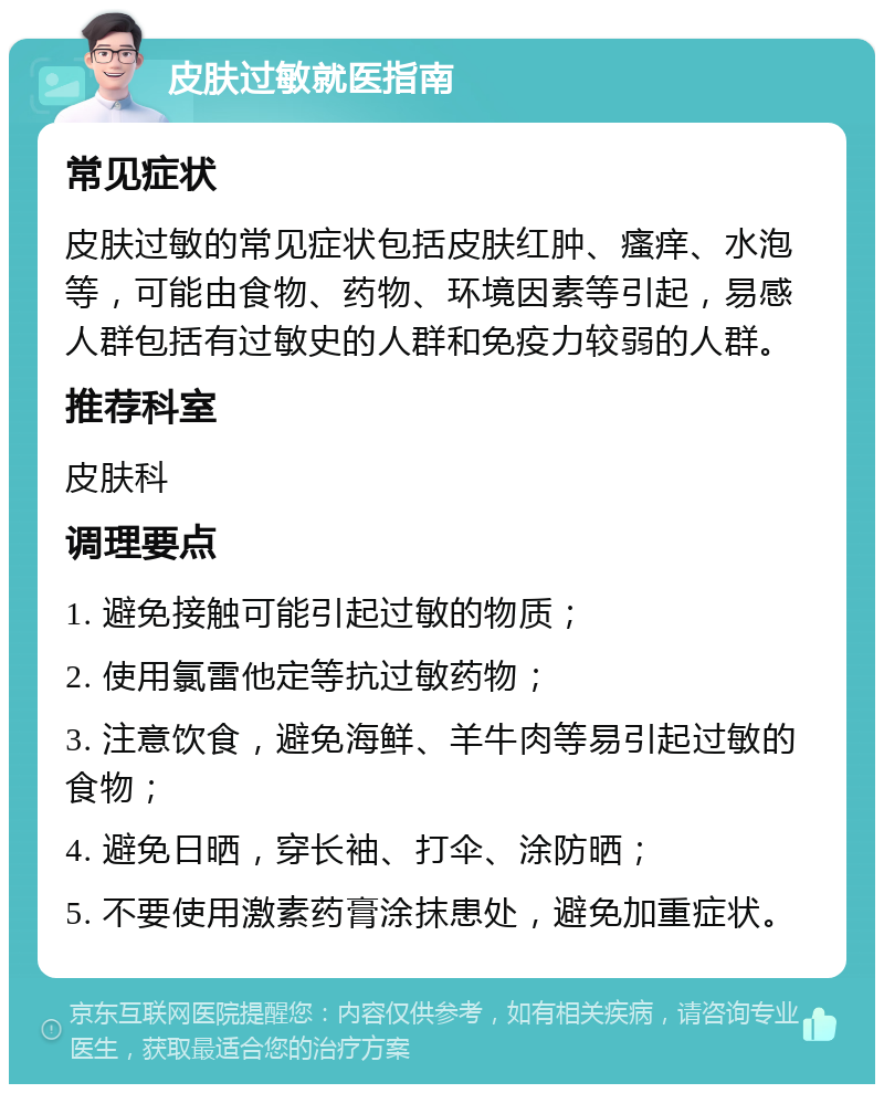 皮肤过敏就医指南 常见症状 皮肤过敏的常见症状包括皮肤红肿、瘙痒、水泡等，可能由食物、药物、环境因素等引起，易感人群包括有过敏史的人群和免疫力较弱的人群。 推荐科室 皮肤科 调理要点 1. 避免接触可能引起过敏的物质； 2. 使用氯雷他定等抗过敏药物； 3. 注意饮食，避免海鲜、羊牛肉等易引起过敏的食物； 4. 避免日晒，穿长袖、打伞、涂防晒； 5. 不要使用激素药膏涂抹患处，避免加重症状。