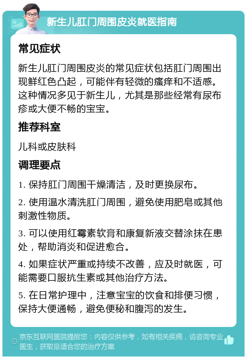 新生儿肛门周围皮炎就医指南 常见症状 新生儿肛门周围皮炎的常见症状包括肛门周围出现鲜红色凸起，可能伴有轻微的瘙痒和不适感。这种情况多见于新生儿，尤其是那些经常有尿布疹或大便不畅的宝宝。 推荐科室 儿科或皮肤科 调理要点 1. 保持肛门周围干燥清洁，及时更换尿布。 2. 使用温水清洗肛门周围，避免使用肥皂或其他刺激性物质。 3. 可以使用红霉素软膏和康复新液交替涂抹在患处，帮助消炎和促进愈合。 4. 如果症状严重或持续不改善，应及时就医，可能需要口服抗生素或其他治疗方法。 5. 在日常护理中，注意宝宝的饮食和排便习惯，保持大便通畅，避免便秘和腹泻的发生。