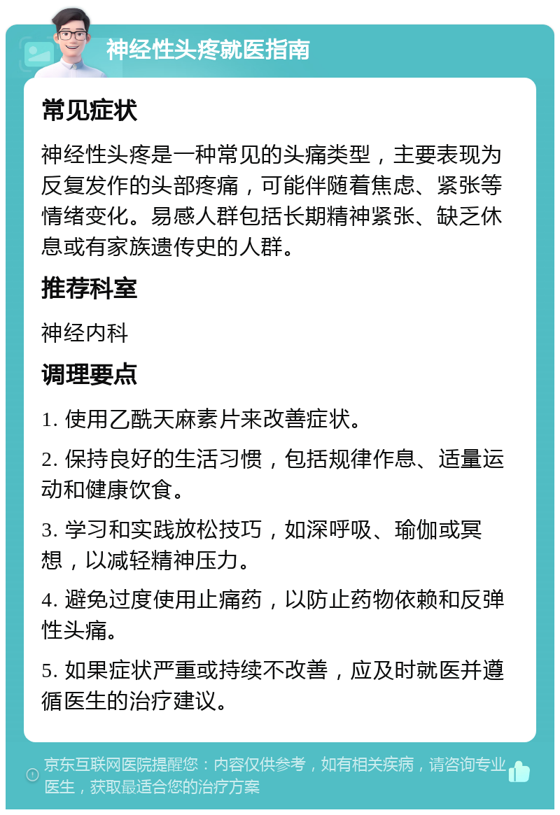 神经性头疼就医指南 常见症状 神经性头疼是一种常见的头痛类型，主要表现为反复发作的头部疼痛，可能伴随着焦虑、紧张等情绪变化。易感人群包括长期精神紧张、缺乏休息或有家族遗传史的人群。 推荐科室 神经内科 调理要点 1. 使用乙酰天麻素片来改善症状。 2. 保持良好的生活习惯，包括规律作息、适量运动和健康饮食。 3. 学习和实践放松技巧，如深呼吸、瑜伽或冥想，以减轻精神压力。 4. 避免过度使用止痛药，以防止药物依赖和反弹性头痛。 5. 如果症状严重或持续不改善，应及时就医并遵循医生的治疗建议。